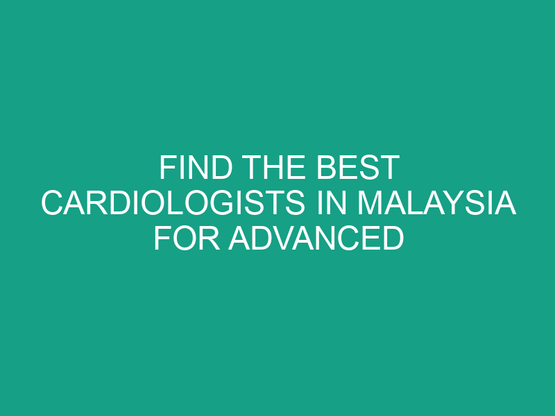 Find the Best Cardiologists in Malaysia for Advanced Cardiac Treatment