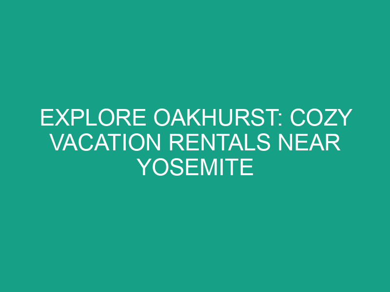 Explore Oakhurst: Cozy Vacation Rentals Near Yosemite National Park