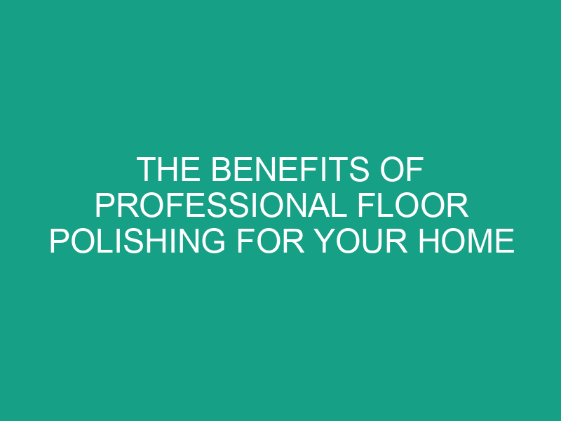 The Benefits of Professional Floor Polishing for Your Home