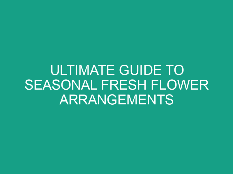 Ultimate Guide to Seasonal Fresh Flower Arrangements
