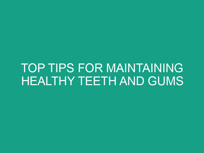 Top Tips for Maintaining Healthy Teeth and Gums