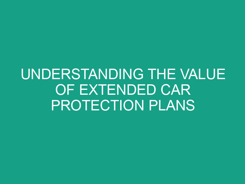 Understanding the Value of Extended Car Protection Plans